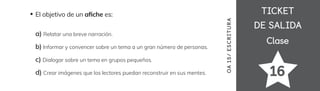 TICKET
TICKET
DE SALIDA
DE SALIDA
Clase
Clase
16
El objetivo de un a昀椀che es:
a) Relatar una breve narración.
b) Informar y convencer sobre un tema a un gran número de personas.
c) Dialogar sobre un tema en grupos pequeños.
d) Crear imágenes que los lectores puedan reconstruir en sus mentes.
OA
15/
ES
CRI
TUR
A
 