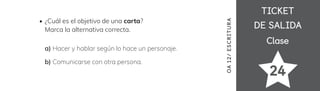 TICKET
TICKET
DE SALIDA
DE SALIDA
Clase
Clase
24
¿Cuál es el objetivo de una carta?
Marca la alternativa correcta.
a) Hacer y hablar según lo hace un personaje.
b) Comunicarse con otra persona.
OA
12/
ES
CRI
TUR
A
 