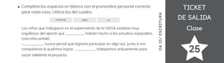 TICKET
TICKET
DE SALIDA
DE SALIDA
Clase
Clase
25
Completa los espacios en blanco con el pronombre personal correcto
para cada caso. Utiliza los del cuadro.
Los niños que trabajaron en el experimento de la NASA estaban muy
orgullosos del aporte que __________ habían hecho a los estudios espaciales.
Una niña señaló:
-___________ nunca pensé que lograría participar en algo así. Junto a mis
compañeros lo pudimos lograr, ___________ trabajamos arduamente para
sacar adelante el proyecto.
nosotros ellos yo
OA
21/
ES
CRI
TUR
A
 