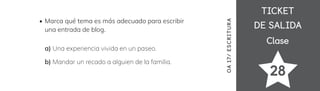 TICKET
TICKET
DE SALIDA
DE SALIDA
Clase
Clase
28
Marca qué tema es más adecuado para escribir
una entrada de blog.
a) Una experiencia vivida en un paseo.
b) Mandar un recado a alguien de la familia.
OA
17/
ES
CRI
TUR
A
 
