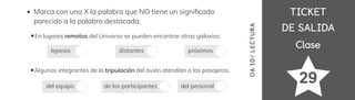 TICKET
TICKET
DE SALIDA
DE SALIDA
Clase
Clase
29
OA
10/
LECTUR
A
Marca con una X la palabra que NO tiene un signi昀椀cado
parecido a la palabra destacada.
En lugares remotos del Universo se pueden encontrar otras galaxias.
Algunos integrantes de la tripulación del avión atendían a los pasajeros.
lejanos distantes próximos
del equipo de los participantes del personal
 