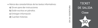 TICKET
TICKET
DE SALIDA
DE SALIDA
Clase
Clase
Marca dos características de los textos informativos:
a) Sirven para dar instrucciones
b) Están escritos en párrafos
c) Entregan información
d) Cuentan historias
30
OA
1
4/
ES
CRI
TUR
A
 