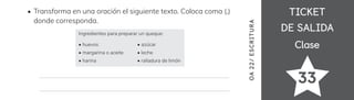 TICKET
TICKET
DE SALIDA
DE SALIDA
Clase
Clase
33
OA
22/
ES
CRI
TUR
A
Transforma en una oración el siguiente texto. Coloca coma (,)
donde corresponda.
Ingredientes para preparar un queque:
• huevos
• margarina o aceite
• harina
• azúcar
• leche
• ralladura de limón
 