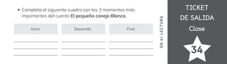 TICKET
TICKET
DE SALIDA
DE SALIDA
Clase
Clase
34
OA
4/
LECTUR
A
Completa el siguiente cuadro con los 3 momentos más
importantes del cuento El pequeño conejo Blanco.
Inicio Desarrollo Final
 