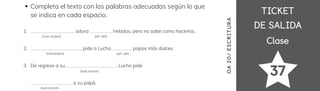 TICKET
TICKET
DE SALIDA
DE SALIDA
Clase
Clase
37
OA
20
/
ES
CRI
TUR
A
Completa el texto con las palabras adecuadas según lo que
se indica en cada espacio.
__________________ adora _________ helados, pero no sabe como hacerlos.
_____________________ pide a Lucho ________ papas más dulces.
De regreso a su ____________________ , Lucho pide
_________________ a su papá.
1.
2.
3.
(sust.común)
(sust.común)
(sust.propio) (art. def)
(art. def)
(sust. propio)
 