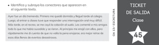 TICKET
TICKET
DE SALIDA
DE SALIDA
Clase
Clase
45
OA
1
3/
ES
CRI
TUR
A
Identi昀椀ca y subraya los conectores que aparecen en
el siguiente texto.
Ayer fue un día tremendo. Primero me quedé dormida y llegué tarde al colegio.
Luego, al entrar a clases tuve que responder una interrogación oral muy difícil.
Más tarde, en el recreo, se me cayó la colación al suelo. Les comenté a mis amigos
todo lo que me había sucedido y se rieron. Al principio me enojé con ellos, pero
rápidamente me di cuenta de que no valía la pena enojarse, era mejor reírse de
esos días llenos de eventos desastrosos.
 