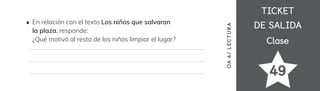 TICKET
TICKET
DE SALIDA
DE SALIDA
Clase
Clase
49
OA
4/
LECTUR
A
En relación con el texto Los niños que salvaron
la plaza, responde:
¿Qué motivó al resto de los niños limpiar el lugar?
 