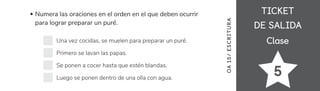 TICKET
TICKET
DE SALIDA
DE SALIDA
Clase
Clase
5
Numera las oraciones en el orden en el que deben ocurrir
para lograr preparar un puré.
Una vez cocidas, se muelen para preparar un puré.
Primero se lavan las papas.
Se ponen a cocer hasta que estén blandas.
Luego se ponen dentro de una olla con agua.
OA
15/
ES
CRI
TUR
A
 