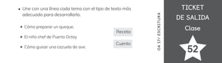 TICKET
TICKET
DE SALIDA
DE SALIDA
Clase
Clase
52
OA
17/
ES
CRI
TUR
A
Une con una línea cada tema con el tipo de texto más
adecuado para desarrollarlo.
Cómo preparar un queque.
El niño chef de Puerto Octay
Cómo guisar una cazuela de ave.



Receta
Cuento
 
