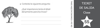 TICKET
TICKET
DE SALIDA
DE SALIDA
Clase
Clase
55
OA
24/
COMUNICACIÓN
ORAL
Contesta la siguiente pregunta:
¿Qué importancia tenía el árbol
del pimiento para los Incas?
 