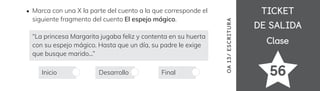 TICKET
TICKET
DE SALIDA
DE SALIDA
Clase
Clase
56
OA
1
3/
ES
CRI
TUR
A
Marca con una X la parte del cuento a la que corresponde el
siguiente fragmento del cuento El espejo mágico.
“La princesa Margarita jugaba feliz y contenta en su huerta
con su espejo mágico. Hasta que un día, su padre le exige
que busque marido...”
Inicio Desarrollo Final
 