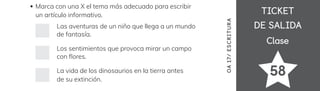 TICKET
TICKET
DE SALIDA
DE SALIDA
Clase
Clase
58
OA
17/
ES
CRI
TUR
A
Marca con una X el tema más adecuado para escribir
un artículo informativo.
Las aventuras de un niño que llega a un mundo
de fantasía.
Los sentimientos que provoca mirar un campo
con 昀氀ores.
La vida de los dinosaurios en la tierra antes
de su extinción.
 