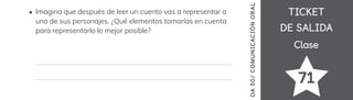 TICKET
TICKET
DE SALIDA
DE SALIDA
Clase
Clase
71
OA
30/
COMUNICACIÓN
ORAL
Imagina que después de leer un cuento vas a representar a
uno de sus personajes. ¿Qué elementos tomarías en cuenta
para representarlo lo mejor posible?
 