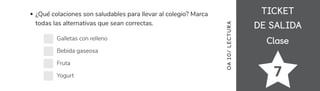 TICKET
TICKET
DE SALIDA
DE SALIDA
Clase
Clase
7
¿Qué colaciones son saludables para llevar al colegio? Marca
todas las alternativas que sean correctas.
Galletas con relleno
Bebida gaseosa
Fruta
Yogurt
OA
10/
LECTUR
A
 