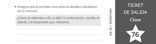 TICKET
TICKET
DE SALIDA
DE SALIDA
Clase
Clase
76
Imagina que le escribes una carta al alcalde o alcaldesa
de tu comuna.
¿Cómo te referirías a él o a ella? A continuación, escribe el
saludo y la despedida que utilizarías.
OA
15
/
ESCRITURA
 