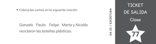 TICKET
TICKET
DE SALIDA
DE SALIDA
Clase
Clase
77
Coloca las comas en la siguiente oración:
Gonzalo Paula Felipe Marta y Nicolás
reciclaron las botellas plásticas.
OA
22
/
ESCRITURA
 