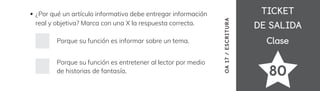 Clase
Clase
TICKET
TICKET
DE SALIDA
DE SALIDA
80
¿Por qué un artículo informativo debe entregar información
real y objetiva? Marca con una X la respuesta correcta.
Porque su función es informar sobre un tema.
Porque su función es entretener al lector por medio
de historias de fantasía.
OA
17
/
ESCRITURA
 