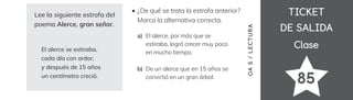 TICKET
TICKET
DE SALIDA
DE SALIDA
Clase
Clase
85
Lee la siguiente estrofa del
poema Alerce, gran señor.
El alerce se estiraba,
cada día con ardor,
y después de 15 años
un centímetro creció.
El alerce, por más que se
estiraba, logró crecer muy poco
en mucho tiempo.
De un alerce que en 15 años se
convirtió en un gran árbol.
¿De qué se trata la estrofa anterior?
Marca la alternativa correcta.
OA
5
/
LECTUR
A
a)
b)
 