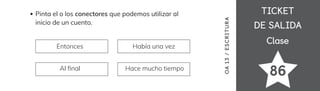 TICKET
TICKET
DE SALIDA
DE SALIDA
Clase
Clase
86
Pinta el o los conectores que podemos utilizar al
inicio de un cuento.
Entonces Había una vez
Al 昀椀nal Hace mucho tiempo
OA
1
3
/
ES
CRI
TUR
A
 