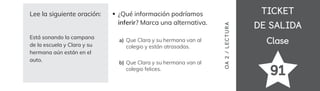 TICKET
TICKET
DE SALIDA
DE SALIDA
Clase
Clase
OA
2
/
LECTUR
A
91
Lee la siguiente oración:
Está sonando la campana
de la escuela y Clara y su
hermana aún están en el
auto.
Que Clara y su hermana van al
colegio y están atrasadas.
Que Clara y su hermana van al
colegio felices.
¿Qué información podríamos
inferir? Marca una alternativa.
a)
b)
 