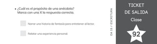 TICKET
TICKET
DE SALIDA
DE SALIDA
Clase
Clase
¿Cuál es el propósito de una anécdota?
Marca con una X la respuesta correcta.
Narrar una historia de fantasía para entretener al lector.
Relatar una experiencia personal.
OA
15
/
ES
CRI
TUR
A
92
 