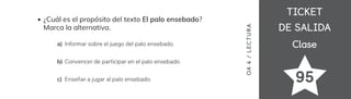 TICKET
TICKET
DE SALIDA
DE SALIDA
Clase
Clase
OA
4
/
LECTUR
A
95
¿Cuál es el propósito del texto El palo ensebado?
Marca la alternativa.
Informar sobre el juego del palo ensebado.
a)
Convencer de participar en el palo ensebado.
b)
Enseñar a jugar al palo ensebado.
c)
 