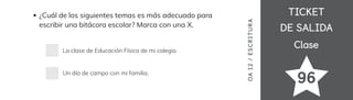 TICKET
TICKET
DE SALIDA
DE SALIDA
Clase
Clase
¿Cuál de los siguientes temas es más adecuado para
escribir una bitácora escolar? Marca con una X.
La clase de Educación Física de mi colegio.
Un día de campo con mi familia.
OA
1
2
/
ES
CRI
TUR
A
96
 