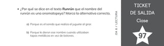 TICKET
TICKET
DE SALIDA
DE SALIDA
Clase
Clase
97
¿Por qué se dice en el texto Runrún que el nombre del
runrún es una onomatopeya? Marca la alternativa correcta.
Porque es el sonido que realiza el juguete al girar.
a)
Porque le dieron ese nombre cuando utilizaban
tapas metálicas en vez de botones.
b)
OA
6
/
LECTUR
A
 