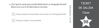 TICKET
TICKET
DE SALIDA
DE SALIDA
Clase
Clase
98
OA
15
/
ES
CRI
TUR
A
¿Por qué la carta que escribí debía tener un lenguaje formal?
Marca con una X la alternativa correcta.
Porque todas las cartas deben ser escritas con un lenguaje formal.
Porque se dirige a una autoridad.
 