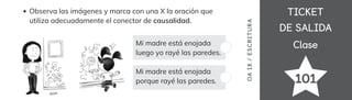 TICKET
TICKET
DE SALIDA
DE SALIDA
Clase
Clase
Observa las imágenes y marca con una X la oración que
utiliza adecuadamente el conector de causalidad.
Mi madre está enojada
luego yo rayé las paredes.
Mi madre está enojada
porque rayé las paredes. 101
OA
18
/
ES
CRI
TUR
A
 
