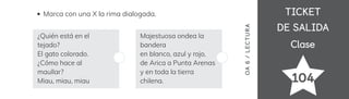 TICKET
TICKET
DE SALIDA
DE SALIDA
Clase
Clase
104
OA
6
/
LECTUR
A
Marca con una X la rima dialogada.
¿Quién está en el
tejado?
El gato colorado.
¿Cómo hace al
maullar?
Miau, miau, miau
Majestuosa ondea la
bandera
en blanco, azul y rojo,
de Arica a Punta Arenas
y en toda la tierra
chilena.
 
