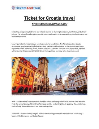 Ticket for Croatia travel
https://ticketsandtour.com/
Embarking on a journey to Croatia is a ticket to a world of stunning landscapes, rich history, and vibrant
culture. The allure of this European gem beckons travelers with its azure coastlines, medieval towns, and
diverse experiences.
Securing a ticket for Croatia travel unveils a myriad of possibilities. The Adriatic coastline boasts
picturesque beaches along the Dalmatian coast, inviting travelers to soak in the sun and revel in the
crystalline waters. Venturing inland, historic cities like Dubrovnik and Split await exploration, adorned
with ancient architecture and UNESCO World Heritage Sites, narrating tales of centuries past.
With a ticket in hand, Croatia's natural wonders unfold: cascading waterfalls at Plitvice Lakes National
Park, the surreal beauty of the Istrian Peninsula, and the enchanting islands speckling the Adriatic Sea,
each offering unique adventures and breathtaking vistas.
Moreover, Croatia's culinary delights promise a tantalizing journey for the taste buds, showcasing a
fusion of Mediterranean and Balkan flavors.
 