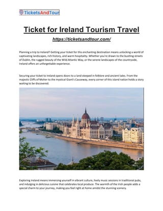 Ticket for Ireland Tourism Travel
https://ticketsandtour.com/
Planning a trip to Ireland? Getting your ticket for this enchanting destination means unlocking a world of
captivating landscapes, rich history, and warm hospitality. Whether you're drawn to the bustling streets
of Dublin, the rugged beauty of the Wild Atlantic Way, or the serene landscapes of the countryside,
Ireland offers an unforgettable experience.
Securing your ticket to Ireland opens doors to a land steeped in folklore and ancient tales. From the
majestic Cliffs of Moher to the mystical Giant's Causeway, every corner of this island nation holds a story
waiting to be discovered.
Exploring Ireland means immersing yourself in vibrant culture, lively music sessions in traditional pubs,
and indulging in delicious cuisine that celebrates local produce. The warmth of the Irish people adds a
special charm to your journey, making you feel right at home amidst the stunning scenery.
 