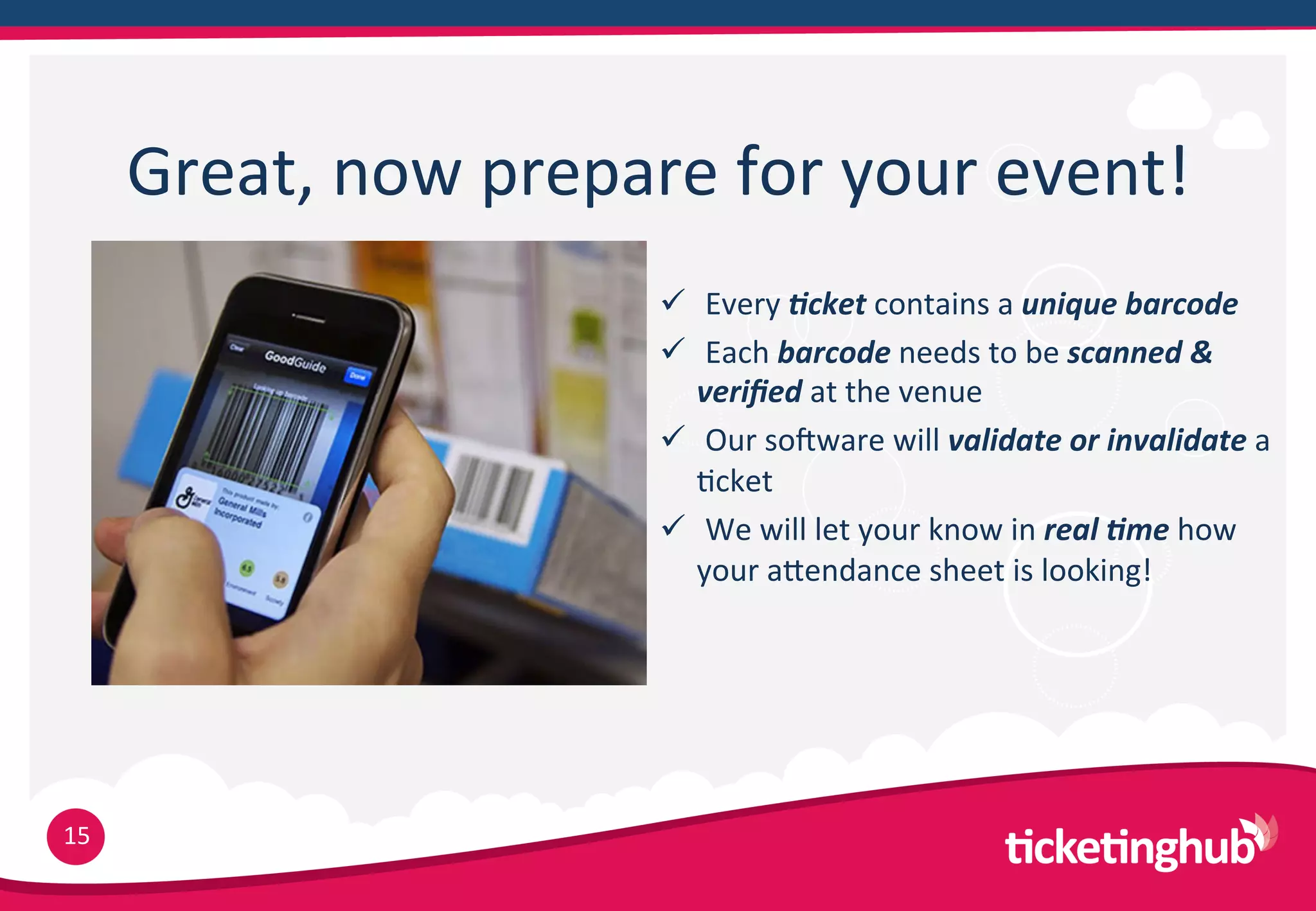 Great,  now  prepare  for  your  event!
                          ü    Every  *cket  contains  a  unique  barcode  
                          ü    Each  barcode  needs  to  be  scanned  &  
                              veriﬁed  at  the  venue
                          ü    Our  solware  will  validate  or  invalidate  a  
                              9cket
                          ü    We  will  let  your  know  in  real  *me  how  
                              your  aTendance  sheet  is  looking!




15
 