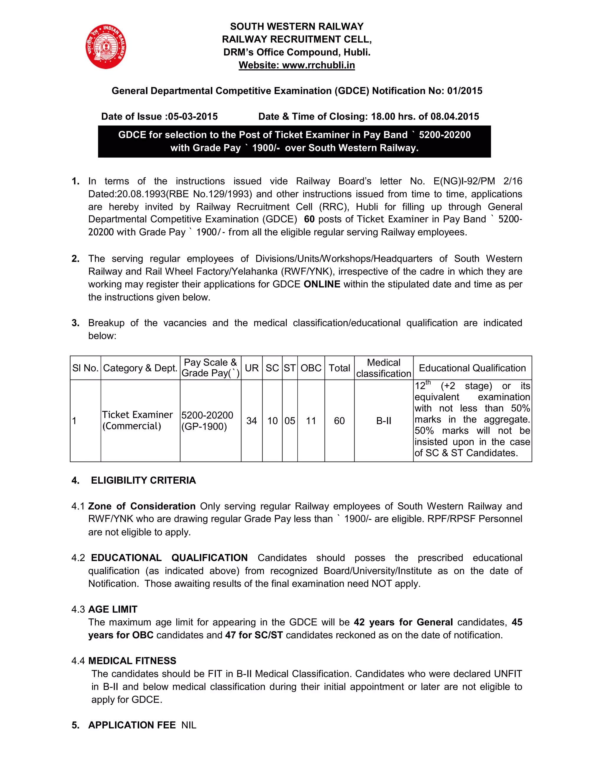 SOUTH WESTERN RAILWAY
RAILWAY RECRUITMENT CELL,
DRM’s Office Compound, Hubli.
Website: www.rrchubli.in
General Departmental Competitive Examination (GDCE) Notification No: 01/2015
Date of Issue :05-03-2015 Date & Time of Closing: 18.00 hrs. of 08.04.2015
1. In terms of the instructions issued vide Railway Board’s letter No. E(NG)I-92/PM 2/16
Dated:20.08.1993(RBE No.129/1993) and other instructions issued from time to time, applications
are hereby invited by Railway Recruitment Cell (RRC), Hubli for filling up through General
Departmental Competitive Examination (GDCE) 60 posts of Ticket Examiner in Pay Band ` 5200-
20200 with Grade Pay ` 1900/- from all the eligible regular serving Railway employees.
2. The serving regular employees of Divisions/Units/Workshops/Headquarters of South Western
Railway and Rail Wheel Factory/Yelahanka (RWF/YNK), irrespective of the cadre in which they are
working may register their applications for GDCE ONLINE within the stipulated date and time as per
the instructions given below.
3. Breakup of the vacancies and the medical classification/educational qualification are indicated
below:
Sl No. Category & Dept.
Pay Scale &
Grade Pay(`)
UR SC ST OBC Total
Medical
classification
Educational Qualification
1
Ticket Examiner
(Commercial)
5200-20200
(GP-1900)
34 10 05 11 60 B-II
12th
(+2 stage) or its
equivalent examination
with not less than 50%
marks in the aggregate.
50% marks will not be
insisted upon in the case
of SC & ST Candidates.
4. ELIGIBILITY CRITERIA
4.1 Zone of Consideration Only serving regular Railway employees of South Western Railway and
RWF/YNK who are drawing regular Grade Pay less than ` 1900/- are eligible. RPF/RPSF Personnel
are not eligible to apply.
4.2 EDUCATIONAL QUALIFICATION Candidates should posses the prescribed educational
qualification (as indicated above) from recognized Board/University/Institute as on the date of
Notification. Those awaiting results of the final examination need NOT apply.
4.3 AGE LIMIT
The maximum age limit for appearing in the GDCE will be 42 years for General candidates, 45
years for OBC candidates and 47 for SC/ST candidates reckoned as on the date of notification.
4.4 MEDICAL FITNESS
The candidates should be FIT in B-II Medical Classification. Candidates who were declared UNFIT
in B-II and below medical classification during their initial appointment or later are not eligible to
apply for GDCE.
5. APPLICATION FEE NIL
GDCE for selection to the Post of Ticket Examiner in Pay Band ` 5200-20200
with Grade Pay ` 1900/- over South Western Railway.
 
