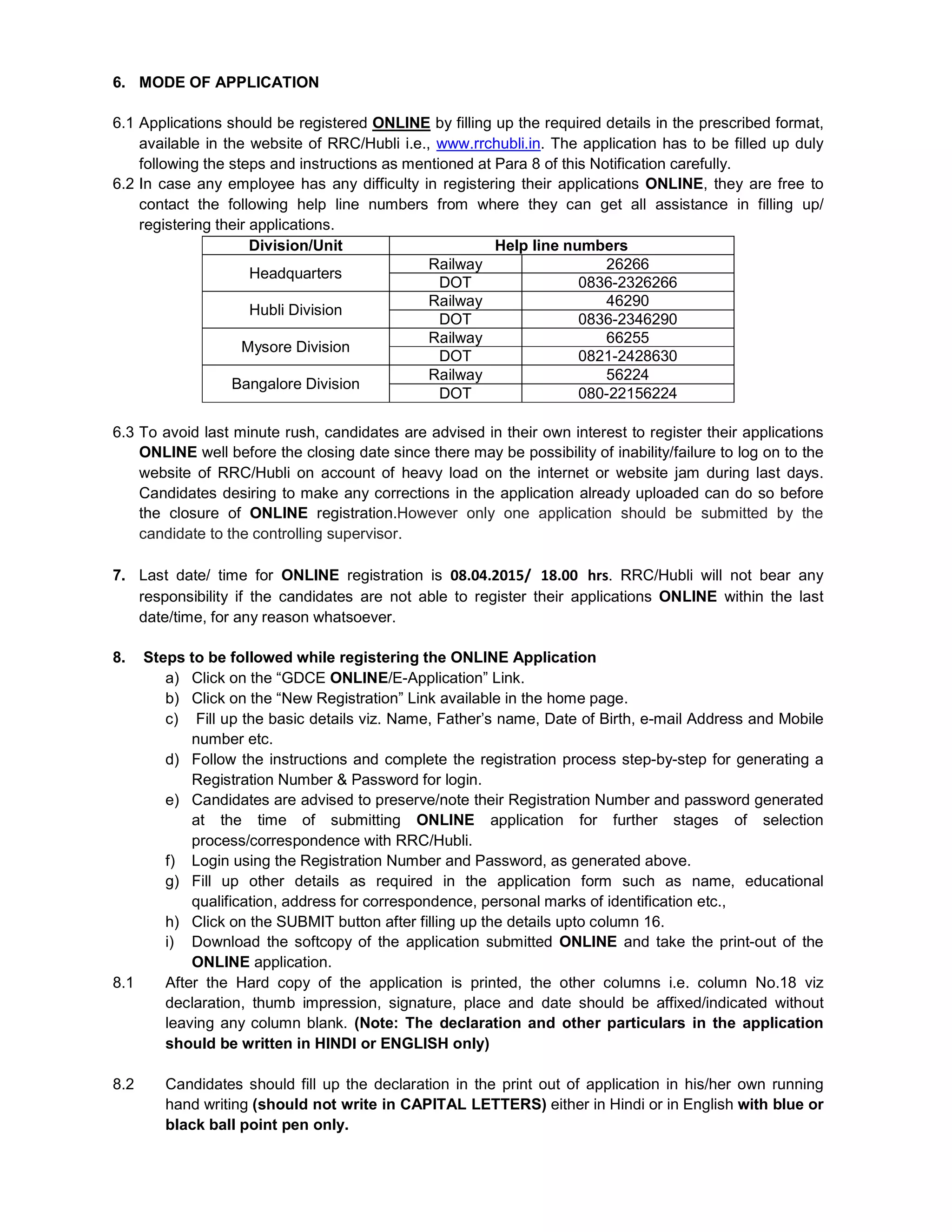 6. MODE OF APPLICATION
6.1 Applications should be registered ONLINE by filling up the required details in the prescribed format,
available in the website of RRC/Hubli i.e., www.rrchubli.in. The application has to be filled up duly
following the steps and instructions as mentioned at Para 8 of this Notification carefully.
6.2 In case any employee has any difficulty in registering their applications ONLINE, they are free to
contact the following help line numbers from where they can get all assistance in filling up/
registering their applications.
Division/Unit Help line numbers
Headquarters
Railway 26266
DOT 0836-2326266
Hubli Division
Railway 46290
DOT 0836-2346290
Mysore Division
Railway 66255
DOT 0821-2428630
Bangalore Division
Railway 56224
DOT 080-22156224
6.3 To avoid last minute rush, candidates are advised in their own interest to register their applications
ONLINE well before the closing date since there may be possibility of inability/failure to log on to the
website of RRC/Hubli on account of heavy load on the internet or website jam during last days.
Candidates desiring to make any corrections in the application already uploaded can do so before
the closure of ONLINE registration.However only one application should be submitted by the
candidate to the controlling supervisor.
7. Last date/ time for ONLINE registration is 08.04.2015/ 18.00 hrs. RRC/Hubli will not bear any
responsibility if the candidates are not able to register their applications ONLINE within the last
date/time, for any reason whatsoever.
8. Steps to be followed while registering the ONLINE Application
a) Click on the “GDCE ONLINE/E-Application” Link.
b) Click on the “New Registration” Link available in the home page.
c) Fill up the basic details viz. Name, Father’s name, Date of Birth, e-mail Address and Mobile
number etc.
d) Follow the instructions and complete the registration process step-by-step for generating a
Registration Number & Password for login.
e) Candidates are advised to preserve/note their Registration Number and password generated
at the time of submitting ONLINE application for further stages of selection
process/correspondence with RRC/Hubli.
f) Login using the Registration Number and Password, as generated above.
g) Fill up other details as required in the application form such as name, educational
qualification, address for correspondence, personal marks of identification etc.,
h) Click on the SUBMIT button after filling up the details upto column 16.
i) Download the softcopy of the application submitted ONLINE and take the print-out of the
ONLINE application.
8.1 After the Hard copy of the application is printed, the other columns i.e. column No.18 viz
declaration, thumb impression, signature, place and date should be affixed/indicated without
leaving any column blank. (Note: The declaration and other particulars in the application
should be written in HINDI or ENGLISH only)
8.2 Candidates should fill up the declaration in the print out of application in his/her own running
hand writing (should not write in CAPITAL LETTERS) either in Hindi or in English with blue or
black ball point pen only.
 