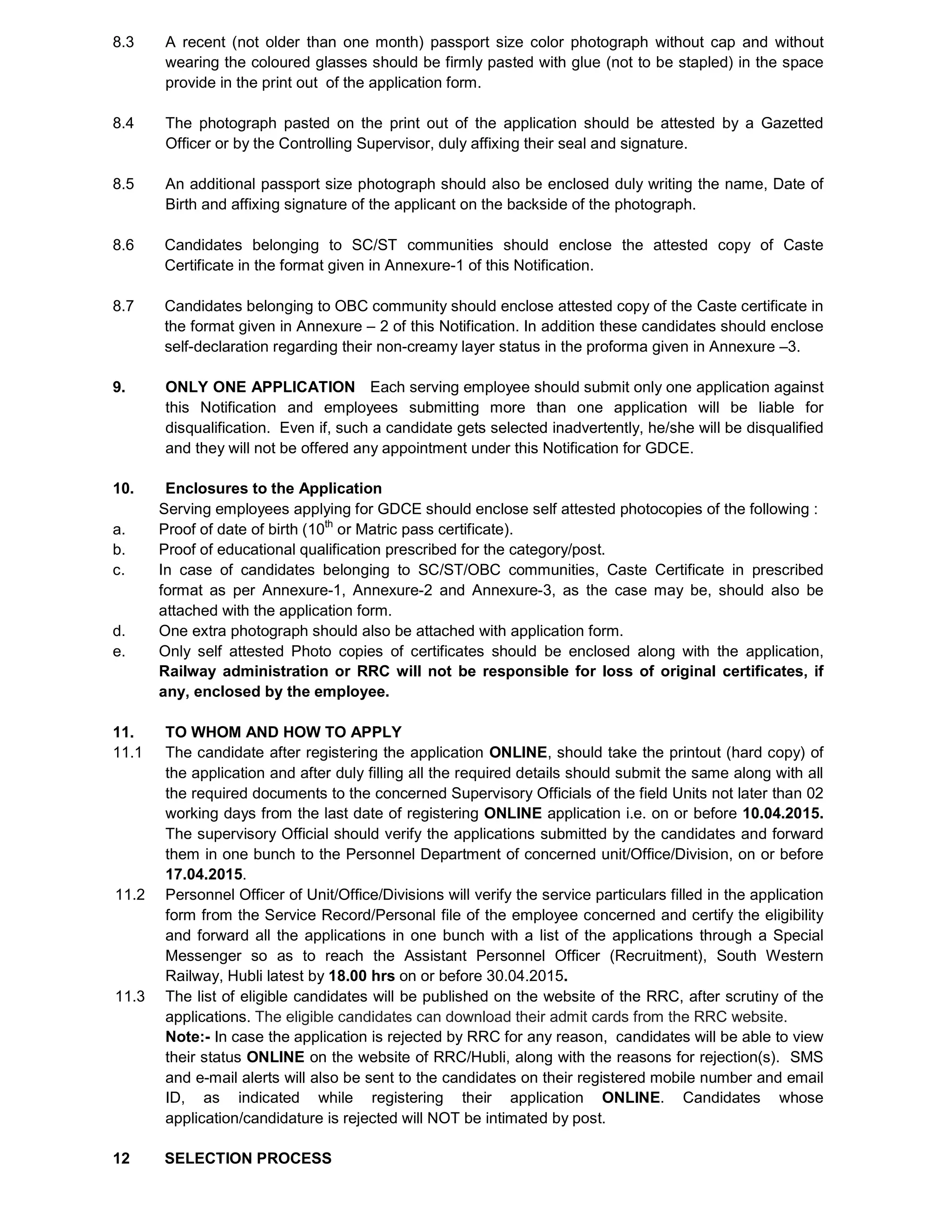 8.3 A recent (not older than one month) passport size color photograph without cap and without
wearing the coloured glasses should be firmly pasted with glue (not to be stapled) in the space
provide in the print out of the application form.
8.4 The photograph pasted on the print out of the application should be attested by a Gazetted
Officer or by the Controlling Supervisor, duly affixing their seal and signature.
8.5 An additional passport size photograph should also be enclosed duly writing the name, Date of
Birth and affixing signature of the applicant on the backside of the photograph.
8.6 Candidates belonging to SC/ST communities should enclose the attested copy of Caste
Certificate in the format given in Annexure-1 of this Notification.
8.7 Candidates belonging to OBC community should enclose attested copy of the Caste certificate in
the format given in Annexure – 2 of this Notification. In addition these candidates should enclose
self-declaration regarding their non-creamy layer status in the proforma given in Annexure –3.
9. ONLY ONE APPLICATION Each serving employee should submit only one application against
this Notification and employees submitting more than one application will be liable for
disqualification. Even if, such a candidate gets selected inadvertently, he/she will be disqualified
and they will not be offered any appointment under this Notification for GDCE.
10. Enclosures to the Application
Serving employees applying for GDCE should enclose self attested photocopies of the following :
a. Proof of date of birth (10th
or Matric pass certificate).
b. Proof of educational qualification prescribed for the category/post.
c. In case of candidates belonging to SC/ST/OBC communities, Caste Certificate in prescribed
format as per Annexure-1, Annexure-2 and Annexure-3, as the case may be, should also be
attached with the application form.
d. One extra photograph should also be attached with application form.
e. Only self attested Photo copies of certificates should be enclosed along with the application,
Railway administration or RRC will not be responsible for loss of original certificates, if
any, enclosed by the employee.
11. TO WHOM AND HOW TO APPLY
11.1 The candidate after registering the application ONLINE, should take the printout (hard copy) of
the application and after duly filling all the required details should submit the same along with all
the required documents to the concerned Supervisory Officials of the field Units not later than 02
working days from the last date of registering ONLINE application i.e. on or before 10.04.2015.
The supervisory Official should verify the applications submitted by the candidates and forward
them in one bunch to the Personnel Department of concerned unit/Office/Division, on or before
17.04.2015.
11.2 Personnel Officer of Unit/Office/Divisions will verify the service particulars filled in the application
form from the Service Record/Personal file of the employee concerned and certify the eligibility
and forward all the applications in one bunch with a list of the applications through a Special
Messenger so as to reach the Assistant Personnel Officer (Recruitment), South Western
Railway, Hubli latest by 18.00 hrs on or before 30.04.2015.
11.3 The list of eligible candidates will be published on the website of the RRC, after scrutiny of the
applications. The eligible candidates can download their admit cards from the RRC website.
Note:- In case the application is rejected by RRC for any reason, candidates will be able to view
their status ONLINE on the website of RRC/Hubli, along with the reasons for rejection(s). SMS
and e-mail alerts will also be sent to the candidates on their registered mobile number and email
ID, as indicated while registering their application ONLINE. Candidates whose
application/candidature is rejected will NOT be intimated by post.
12 SELECTION PROCESS
 