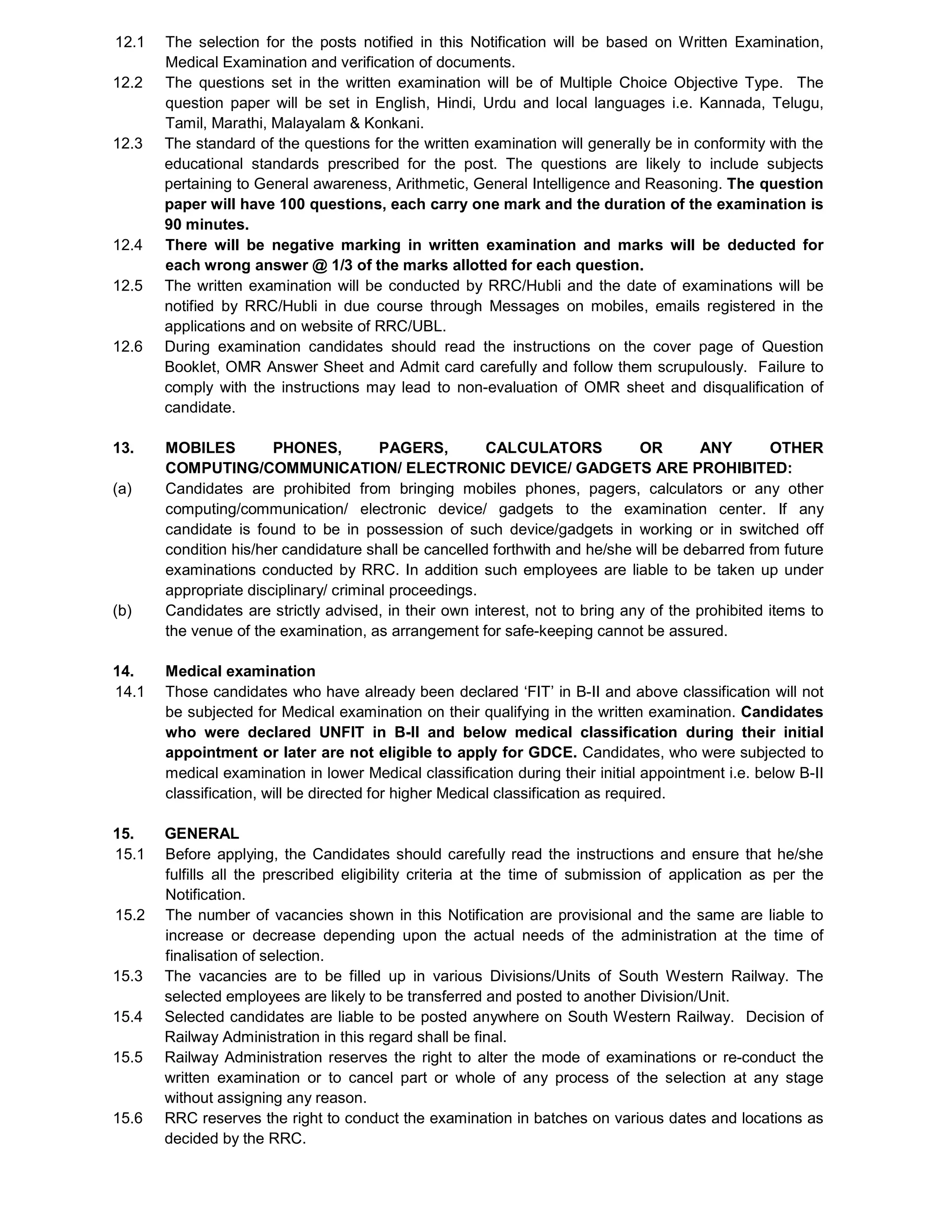 12.1 The selection for the posts notified in this Notification will be based on Written Examination,
Medical Examination and verification of documents.
12.2 The questions set in the written examination will be of Multiple Choice Objective Type. The
question paper will be set in English, Hindi, Urdu and local languages i.e. Kannada, Telugu,
Tamil, Marathi, Malayalam & Konkani.
12.3 The standard of the questions for the written examination will generally be in conformity with the
educational standards prescribed for the post. The questions are likely to include subjects
pertaining to General awareness, Arithmetic, General Intelligence and Reasoning. The question
paper will have 100 questions, each carry one mark and the duration of the examination is
90 minutes.
12.4 There will be negative marking in written examination and marks will be deducted for
each wrong answer @ 1/3 of the marks allotted for each question.
12.5 The written examination will be conducted by RRC/Hubli and the date of examinations will be
notified by RRC/Hubli in due course through Messages on mobiles, emails registered in the
applications and on website of RRC/UBL.
12.6 During examination candidates should read the instructions on the cover page of Question
Booklet, OMR Answer Sheet and Admit card carefully and follow them scrupulously. Failure to
comply with the instructions may lead to non-evaluation of OMR sheet and disqualification of
candidate.
13. MOBILES PHONES, PAGERS, CALCULATORS OR ANY OTHER
COMPUTING/COMMUNICATION/ ELECTRONIC DEVICE/ GADGETS ARE PROHIBITED:
(a) Candidates are prohibited from bringing mobiles phones, pagers, calculators or any other
computing/communication/ electronic device/ gadgets to the examination center. If any
candidate is found to be in possession of such device/gadgets in working or in switched off
condition his/her candidature shall be cancelled forthwith and he/she will be debarred from future
examinations conducted by RRC. In addition such employees are liable to be taken up under
appropriate disciplinary/ criminal proceedings.
(b) Candidates are strictly advised, in their own interest, not to bring any of the prohibited items to
the venue of the examination, as arrangement for safe-keeping cannot be assured.
14. Medical examination
14.1 Those candidates who have already been declared ‘FIT’ in B-II and above classification will not
be subjected for Medical examination on their qualifying in the written examination. Candidates
who were declared UNFIT in B-II and below medical classification during their initial
appointment or later are not eligible to apply for GDCE. Candidates, who were subjected to
medical examination in lower Medical classification during their initial appointment i.e. below B-II
classification, will be directed for higher Medical classification as required.
15. GENERAL
15.1 Before applying, the Candidates should carefully read the instructions and ensure that he/she
fulfills all the prescribed eligibility criteria at the time of submission of application as per the
Notification.
15.2 The number of vacancies shown in this Notification are provisional and the same are liable to
increase or decrease depending upon the actual needs of the administration at the time of
finalisation of selection.
15.3 The vacancies are to be filled up in various Divisions/Units of South Western Railway. The
selected employees are likely to be transferred and posted to another Division/Unit.
15.4 Selected candidates are liable to be posted anywhere on South Western Railway. Decision of
Railway Administration in this regard shall be final.
15.5 Railway Administration reserves the right to alter the mode of examinations or re-conduct the
written examination or to cancel part or whole of any process of the selection at any stage
without assigning any reason.
15.6 RRC reserves the right to conduct the examination in batches on various dates and locations as
decided by the RRC.
 