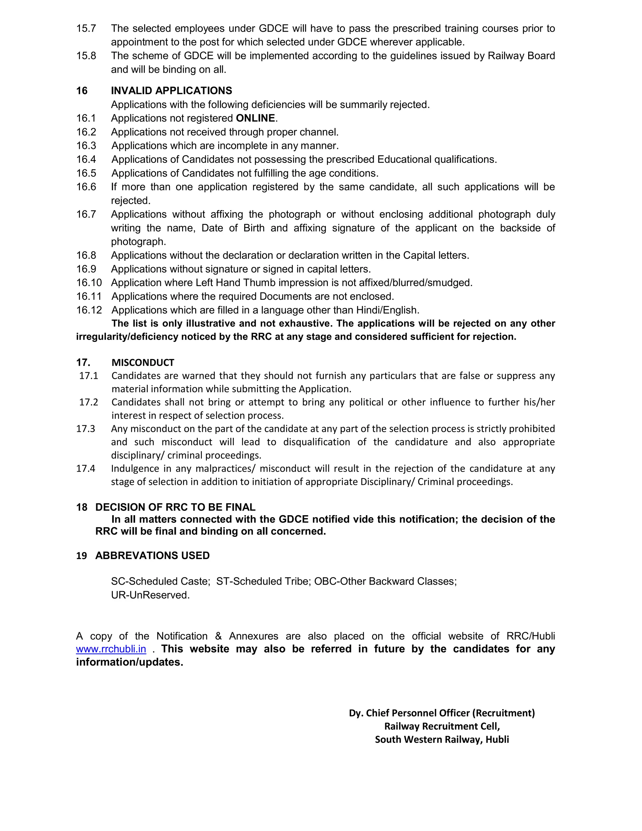 15.7 The selected employees under GDCE will have to pass the prescribed training courses prior to
appointment to the post for which selected under GDCE wherever applicable.
15.8 The scheme of GDCE will be implemented according to the guidelines issued by Railway Board
and will be binding on all.
16 INVALID APPLICATIONS
Applications with the following deficiencies will be summarily rejected.
16.1 Applications not registered ONLINE.
16.2 Applications not received through proper channel.
16.3 Applications which are incomplete in any manner.
16.4 Applications of Candidates not possessing the prescribed Educational qualifications.
16.5 Applications of Candidates not fulfilling the age conditions.
16.6 If more than one application registered by the same candidate, all such applications will be
rejected.
16.7 Applications without affixing the photograph or without enclosing additional photograph duly
writing the name, Date of Birth and affixing signature of the applicant on the backside of
photograph.
16.8 Applications without the declaration or declaration written in the Capital letters.
16.9 Applications without signature or signed in capital letters.
16.10 Application where Left Hand Thumb impression is not affixed/blurred/smudged.
16.11 Applications where the required Documents are not enclosed.
16.12 Applications which are filled in a language other than Hindi/English.
The list is only illustrative and not exhaustive. The applications will be rejected on any other
irregularity/deficiency noticed by the RRC at any stage and considered sufficient for rejection.
17. MISCONDUCT
17.1 Candidates are warned that they should not furnish any particulars that are false or suppress any
material information while submitting the Application.
17.2 Candidates shall not bring or attempt to bring any political or other influence to further his/her
interest in respect of selection process.
17.3 Any misconduct on the part of the candidate at any part of the selection process is strictly prohibited
and such misconduct will lead to disqualification of the candidature and also appropriate
disciplinary/ criminal proceedings.
17.4 Indulgence in any malpractices/ misconduct will result in the rejection of the candidature at any
stage of selection in addition to initiation of appropriate Disciplinary/ Criminal proceedings.
18 DECISION OF RRC TO BE FINAL
In all matters connected with the GDCE notified vide this notification; the decision of the
RRC will be final and binding on all concerned.
19 ABBREVATIONS USED
SC-Scheduled Caste; ST-Scheduled Tribe; OBC-Other Backward Classes;
UR-UnReserved.
A copy of the Notification & Annexures are also placed on the official website of RRC/Hubli
www.rrchubli.in . This website may also be referred in future by the candidates for any
information/updates.
Dy. Chief Personnel Officer (Recruitment)
Railway Recruitment Cell,
South Western Railway, Hubli
 