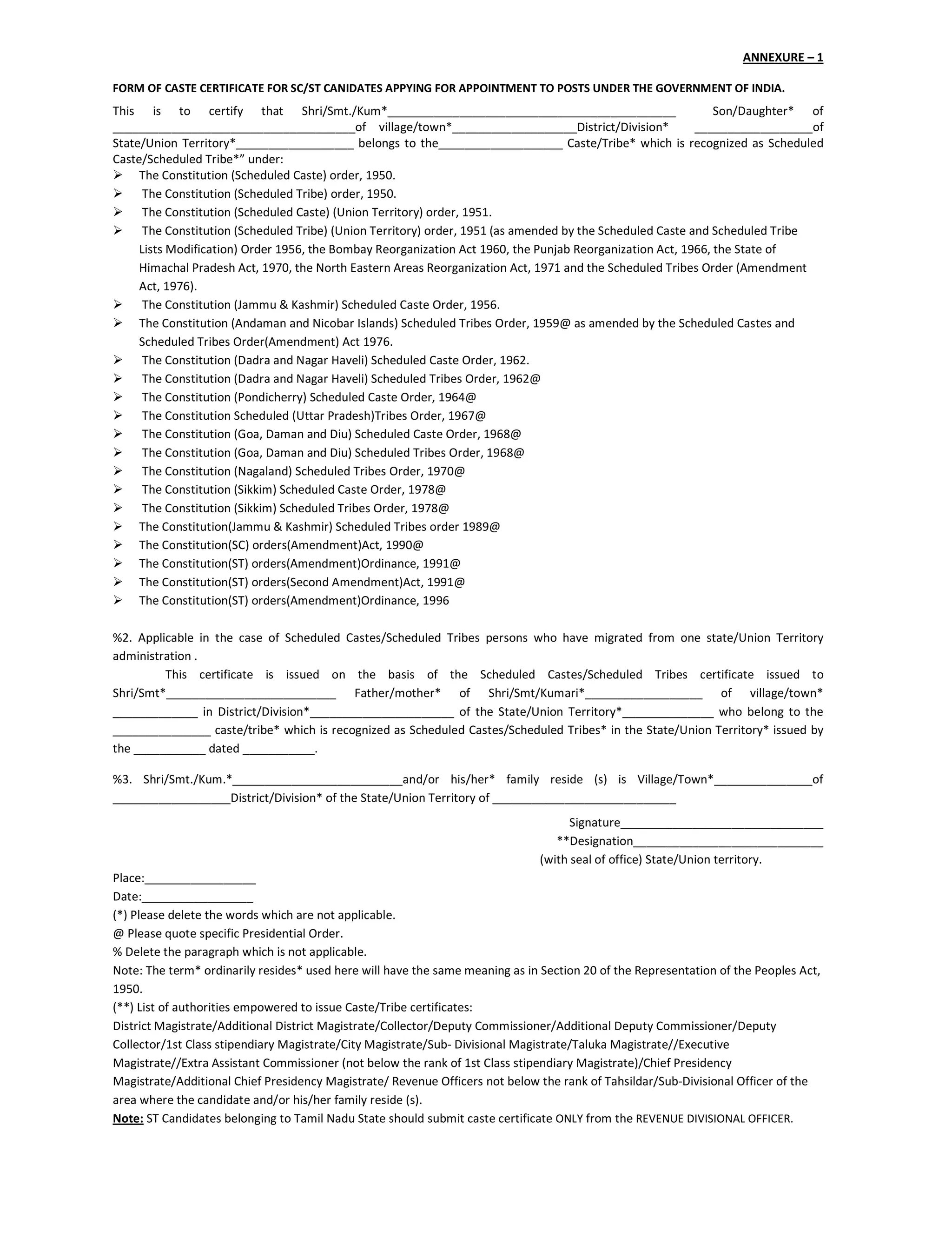 ANNEXURE – 1
FORM OF CASTE CERTIFICATE FOR SC/ST CANIDATES APPYING FOR APPOINTMENT TO POSTS UNDER THE GOVERNMENT OF INDIA.
This is to certify that Shri/Smt./Kum*____________________________________________ Son/Daughter* of
_____________________________________of village/town*___________________District/Division* __________________of
State/Union Territory*__________________ belongs to the___________________ Caste/Tribe* which is recognized as Scheduled
Caste/Scheduled Tribe*” under:
The Constitution (Scheduled Caste) order, 1950.
The Constitution (Scheduled Tribe) order, 1950.
The Constitution (Scheduled Caste) (Union Territory) order, 1951.
The Constitution (Scheduled Tribe) (Union Territory) order, 1951 (as amended by the Scheduled Caste and Scheduled Tribe
Lists Modification) Order 1956, the Bombay Reorganization Act 1960, the Punjab Reorganization Act, 1966, the State of
Himachal Pradesh Act, 1970, the North Eastern Areas Reorganization Act, 1971 and the Scheduled Tribes Order (Amendment
Act, 1976).
The Constitution (Jammu & Kashmir) Scheduled Caste Order, 1956.
The Constitution (Andaman and Nicobar Islands) Scheduled Tribes Order, 1959@ as amended by the Scheduled Castes and
Scheduled Tribes Order(Amendment) Act 1976.
The Constitution (Dadra and Nagar Haveli) Scheduled Caste Order, 1962.
The Constitution (Dadra and Nagar Haveli) Scheduled Tribes Order, 1962@
The Constitution (Pondicherry) Scheduled Caste Order, 1964@
The Constitution Scheduled (Uttar Pradesh)Tribes Order, 1967@
The Constitution (Goa, Daman and Diu) Scheduled Caste Order, 1968@
The Constitution (Goa, Daman and Diu) Scheduled Tribes Order, 1968@
The Constitution (Nagaland) Scheduled Tribes Order, 1970@
The Constitution (Sikkim) Scheduled Caste Order, 1978@
The Constitution (Sikkim) Scheduled Tribes Order, 1978@
The Constitution(Jammu & Kashmir) Scheduled Tribes order 1989@
The Constitution(SC) orders(Amendment)Act, 1990@
The Constitution(ST) orders(Amendment)Ordinance, 1991@
The Constitution(ST) orders(Second Amendment)Act, 1991@
The Constitution(ST) orders(Amendment)Ordinance, 1996
%2. Applicable in the case of Scheduled Castes/Scheduled Tribes persons who have migrated from one state/Union Territory
administration .
This certificate is issued on the basis of the Scheduled Castes/Scheduled Tribes certificate issued to
Shri/Smt*__________________________ Father/mother* of Shri/Smt/Kumari*__________________ of village/town*
_____________ in District/Division*______________________ of the State/Union Territory*______________ who belong to the
_______________ caste/tribe* which is recognized as Scheduled Castes/Scheduled Tribes* in the State/Union Territory* issued by
the ___________ dated ___________.
%3. Shri/Smt./Kum.*__________________________and/or his/her* family reside (s) is Village/Town*_______________of
__________________District/Division* of the State/Union Territory of ____________________________
Signature_______________________________
**Designation_____________________________
(with seal of office) State/Union territory.
Place:_________________
Date:_________________
(*) Please delete the words which are not applicable.
@ Please quote specific Presidential Order.
% Delete the paragraph which is not applicable.
Note: The term* ordinarily resides* used here will have the same meaning as in Section 20 of the Representation of the Peoples Act,
1950.
(**) List of authorities empowered to issue Caste/Tribe certificates:
District Magistrate/Additional District Magistrate/Collector/Deputy Commissioner/Additional Deputy Commissioner/Deputy
Collector/1st Class stipendiary Magistrate/City Magistrate/Sub- Divisional Magistrate/Taluka Magistrate//Executive
Magistrate//Extra Assistant Commissioner (not below the rank of 1st Class stipendiary Magistrate)/Chief Presidency
Magistrate/Additional Chief Presidency Magistrate/ Revenue Officers not below the rank of Tahsildar/Sub-Divisional Officer of the
area where the candidate and/or his/her family reside (s).
Note: ST Candidates belonging to Tamil Nadu State should submit caste certificate ONLY from the REVENUE DIVISIONAL OFFICER.
 