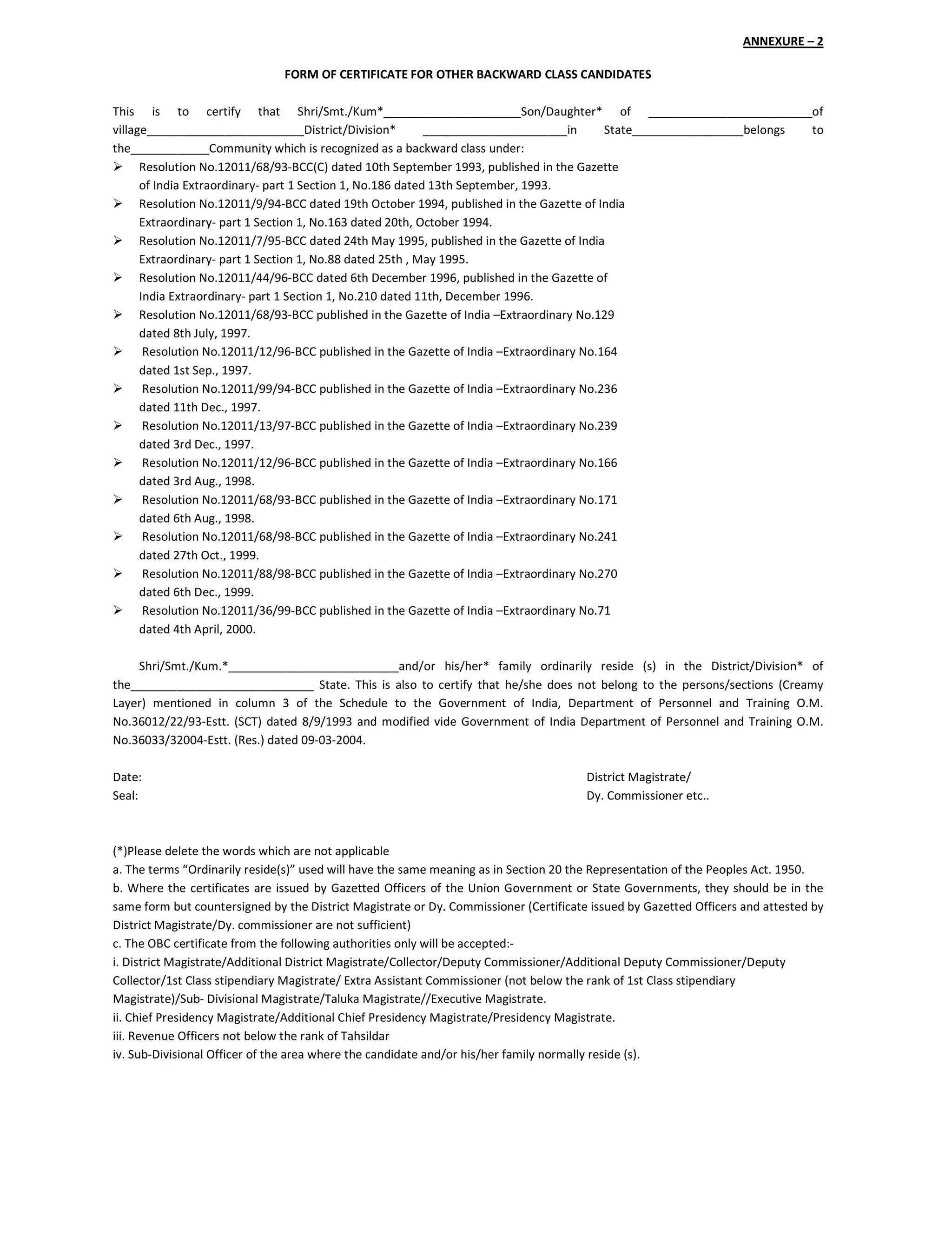 ANNEXURE – 2
FORM OF CERTIFICATE FOR OTHER BACKWARD CLASS CANDIDATES
This is to certify that Shri/Smt./Kum*_____________________Son/Daughter* of _________________________of
village________________________District/Division* ______________________in State_________________belongs to
the____________Community which is recognized as a backward class under:
Resolution No.12011/68/93-BCC(C) dated 10th September 1993, published in the Gazette
of India Extraordinary- part 1 Section 1, No.186 dated 13th September, 1993.
Resolution No.12011/9/94-BCC dated 19th October 1994, published in the Gazette of India
Extraordinary- part 1 Section 1, No.163 dated 20th, October 1994.
Resolution No.12011/7/95-BCC dated 24th May 1995, published in the Gazette of India
Extraordinary- part 1 Section 1, No.88 dated 25th , May 1995.
Resolution No.12011/44/96-BCC dated 6th December 1996, published in the Gazette of
India Extraordinary- part 1 Section 1, No.210 dated 11th, December 1996.
Resolution No.12011/68/93-BCC published in the Gazette of India –Extraordinary No.129
dated 8th July, 1997.
Resolution No.12011/12/96-BCC published in the Gazette of India –Extraordinary No.164
dated 1st Sep., 1997.
Resolution No.12011/99/94-BCC published in the Gazette of India –Extraordinary No.236
dated 11th Dec., 1997.
Resolution No.12011/13/97-BCC published in the Gazette of India –Extraordinary No.239
dated 3rd Dec., 1997.
Resolution No.12011/12/96-BCC published in the Gazette of India –Extraordinary No.166
dated 3rd Aug., 1998.
Resolution No.12011/68/93-BCC published in the Gazette of India –Extraordinary No.171
dated 6th Aug., 1998.
Resolution No.12011/68/98-BCC published in the Gazette of India –Extraordinary No.241
dated 27th Oct., 1999.
Resolution No.12011/88/98-BCC published in the Gazette of India –Extraordinary No.270
dated 6th Dec., 1999.
Resolution No.12011/36/99-BCC published in the Gazette of India –Extraordinary No.71
dated 4th April, 2000.
Shri/Smt./Kum.*__________________________and/or his/her* family ordinarily reside (s) in the District/Division* of
the____________________________ State. This is also to certify that he/she does not belong to the persons/sections (Creamy
Layer) mentioned in column 3 of the Schedule to the Government of India, Department of Personnel and Training O.M.
No.36012/22/93-Estt. (SCT) dated 8/9/1993 and modified vide Government of India Department of Personnel and Training O.M.
No.36033/32004-Estt. (Res.) dated 09-03-2004.
Date: District Magistrate/
Seal: Dy. Commissioner etc..
(*)Please delete the words which are not applicable
a. The terms “Ordinarily reside(s)” used will have the same meaning as in Section 20 the Representation of the Peoples Act. 1950.
b. Where the certificates are issued by Gazetted Officers of the Union Government or State Governments, they should be in the
same form but countersigned by the District Magistrate or Dy. Commissioner (Certificate issued by Gazetted Officers and attested by
District Magistrate/Dy. commissioner are not sufficient)
c. The OBC certificate from the following authorities only will be accepted:-
i. District Magistrate/Additional District Magistrate/Collector/Deputy Commissioner/Additional Deputy Commissioner/Deputy
Collector/1st Class stipendiary Magistrate/ Extra Assistant Commissioner (not below the rank of 1st Class stipendiary
Magistrate)/Sub- Divisional Magistrate/Taluka Magistrate//Executive Magistrate.
ii. Chief Presidency Magistrate/Additional Chief Presidency Magistrate/Presidency Magistrate.
iii. Revenue Officers not below the rank of Tahsildar
iv. Sub-Divisional Officer of the area where the candidate and/or his/her family normally reside (s).
 