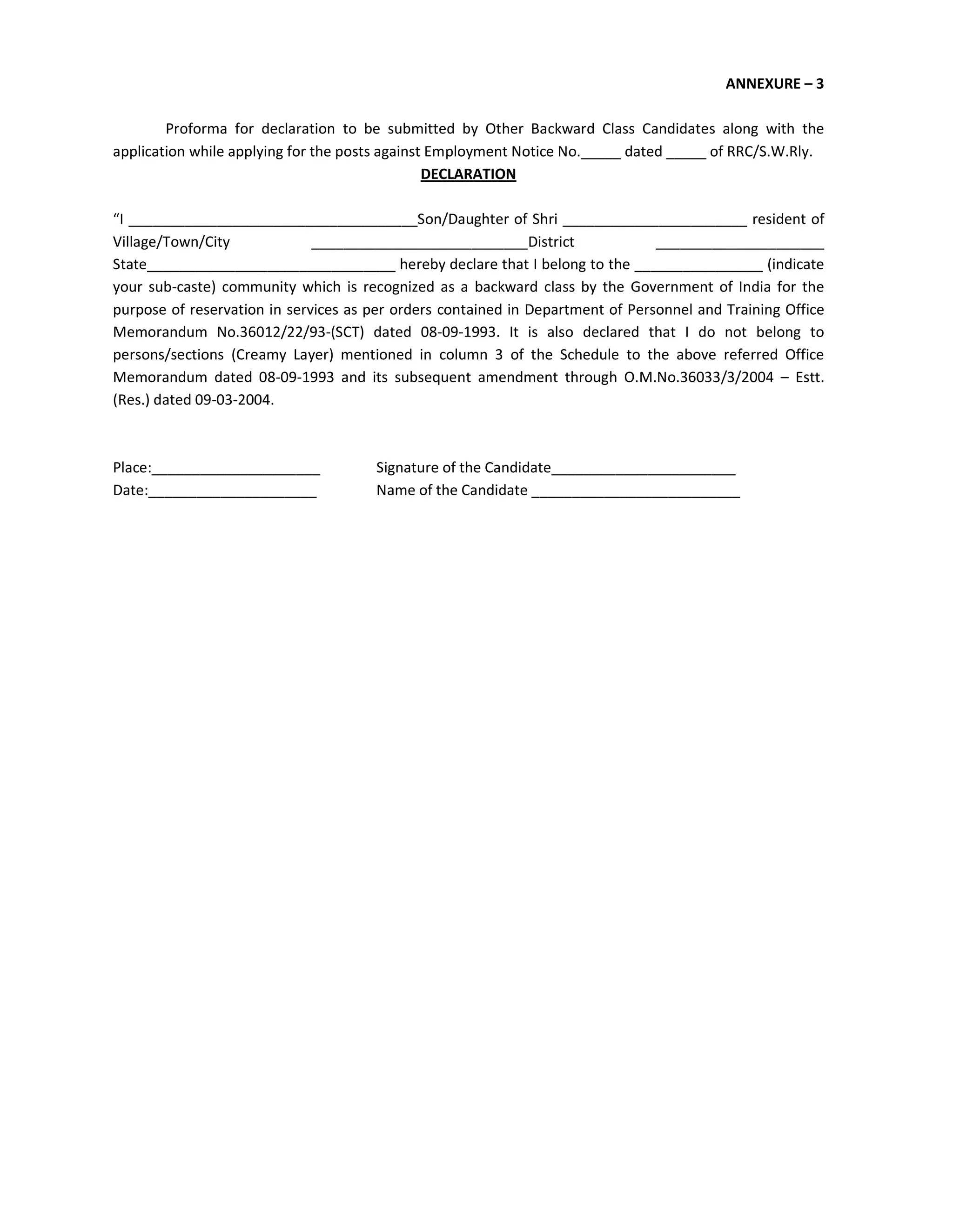 ANNEXURE – 3
Proforma for declaration to be submitted by Other Backward Class Candidates along with the
application while applying for the posts against Employment Notice No._____ dated _____ of RRC/S.W.Rly.
DECLARATION
“I ____________________________________Son/Daughter of Shri _______________________ resident of
Village/Town/City ___________________________District _____________________
State_______________________________ hereby declare that I belong to the ________________ (indicate
your sub-caste) community which is recognized as a backward class by the Government of India for the
purpose of reservation in services as per orders contained in Department of Personnel and Training Office
Memorandum No.36012/22/93-(SCT) dated 08-09-1993. It is also declared that I do not belong to
persons/sections (Creamy Layer) mentioned in column 3 of the Schedule to the above referred Office
Memorandum dated 08-09-1993 and its subsequent amendment through O.M.No.36033/3/2004 – Estt.
(Res.) dated 09-03-2004.
Place:_____________________ Signature of the Candidate_______________________
Date:_____________________ Name of the Candidate __________________________
 