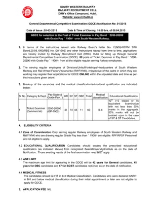 SOUTH WESTERN RAILWAY
RAILWAY RECRUITMENT CELL,
DRM’s Office Compound, Hubli.
Website: www.rrchubli.in
General Departmental Competitive Examination (GDCE) Notification No: 01/2015
Date of Issue :05-03-2015 Date & Time of Closing: 18.00 hrs. of 08.04.2015
1. In terms of the instructions issued vide Railway Board’s letter No. E(NG)I-92/PM 2/16
Dated:20.08.1993(RBE No.129/1993) and other instructions issued from time to time, applications
are hereby invited by Railway Recruitment Cell (RRC), Hubli for filling up through General
Departmental Competitive Examination (GDCE) 60 posts of Ticket Examiner in Pay Band ` 5200-
20200 with Grade Pay ` 1900/- from all the eligible regular serving Railway employees.
2. The serving regular employees of Divisions/Units/Workshops/Headquarters of South Western
Railway and Rail Wheel Factory/Yelahanka (RWF/YNK), irrespective of the cadre in which they are
working may register their applications for GDCE ONLINE within the stipulated date and time as per
the instructions given below.
3. Breakup of the vacancies and the medical classification/educational qualification are indicated
below:
Sl No. Category & Dept.
Pay Scale &
Grade Pay(`)
UR SC ST OBC Total
Medical
classification
Educational Qualification
1
Ticket Examiner
(Commercial)
5200-20200
(GP-1900)
34 10 05 11 60 B-II
12th
(+2 stage) or its
equivalent examination
with not less than 50%
marks in the aggregate.
50% marks will not be
insisted upon in the case
of SC & ST Candidates.
4. ELIGIBILITY CRITERIA
4.1 Zone of Consideration Only serving regular Railway employees of South Western Railway and
RWF/YNK who are drawing regular Grade Pay less than ` 1900/- are eligible. RPF/RPSF Personnel
are not eligible to apply.
4.2 EDUCATIONAL QUALIFICATION Candidates should posses the prescribed educational
qualification (as indicated above) from recognized Board/University/Institute as on the date of
Notification. Those awaiting results of the final examination need NOT apply.
4.3 AGE LIMIT
The maximum age limit for appearing in the GDCE will be 42 years for General candidates, 45
years for OBC candidates and 47 for SC/ST candidates reckoned as on the date of notification.
4.4 MEDICAL FITNESS
The candidates should be FIT in B-II Medical Classification. Candidates who were declared UNFIT
in B-II and below medical classification during their initial appointment or later are not eligible to
apply for GDCE.
5. APPLICATION FEE NIL
GDCE for selection to the Post of Ticket Examiner in Pay Band ` 5200-20200
with Grade Pay ` 1900/- over South Western Railway.
 