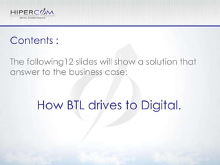 Contents :

The following12 slides will show a solution that
answer to the business case:



      How BTL drives to Digital.
 