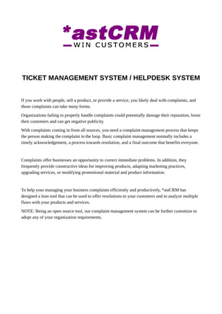 TICKET MANAGEMENT SYSTEM / HELPDESK SYSTEM
If you work with people, sell a product, or provide a service, you likely deal with complaints, and
those complaints can take many forms.
Organizations failing to properly handle complaints could potentially damage their reputation, loose
their customers and can get negative publicity.
With complaints coming in from all sources, you need a complaint management process that keeps
the person making the complaint in the loop. Basic complaint management normally includes a
timely acknowledgement, a process towards resolution, and a final outcome that benefits everyone.
Complaints offer businesses an opportunity to correct immediate problems. In addition, they
frequently provide constructive ideas for improving products, adapting marketing practices,
upgrading services, or modifying promotional material and product information.
To help your managing your business complaints efficiently and productively, *astCRM has
designed a lean tool that can be used to offer resolutions to your customers and to analyze multiple
flaws with your products and services.
NOTE: Being an open source tool, our complaint management system can be further customize to
adopt any of your organization requirements.
 