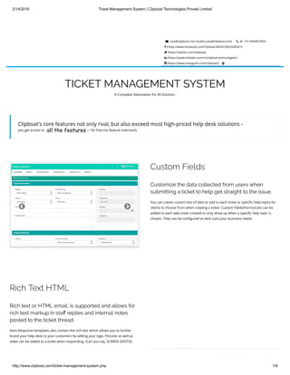 2/14/2018 Ticket Management System | Clipboat Technologies Private Limited
http://www.clipboat.com/ticket-management-system.php 1/6
 care@clipboat.com (mailto:care@clipboat.com)    +91-9560819555
 (https://www.facebook.com/Clipboat-802072903328367/)
 (https://twitter.com/clipboat)
 (https://www.linkedin.com/in/clipboat-technologies/)
 (https://www.instagram.com/clipboat/) 
TICKET MANAGEMENT SYSTEM
A Complete Destination for All Solution.
Clipboat's core features not only rival, but also exceed most high-priced help desk solutions -
you get access to — for free (no feature matrices!). all the features
 
Custom Fields
Customize the data collected from users when
submitting a ticket to help get straight to the issue.
You can create custom lists of data to add to each ticket or speci c help topics for
clients to choose from when creating a ticket. Custom Fields/Forms/Lists can be
added to each web ticket created or only show up when a speci c help topic is
chosen. They can be con gured as best suits your business needs.
Rich Text HTML
Rich text or HTML email, is supported and allows for
rich text markup in sta replies and internal notes
posted to the ticket thread.
Auto-Response templates also contain the rich text which allows you to further
brand your help desk to your customers by adding your logo. Pictures as well as
video can be added to a ticket when responding. (Can you say, SCREEN SHOTS!)
 