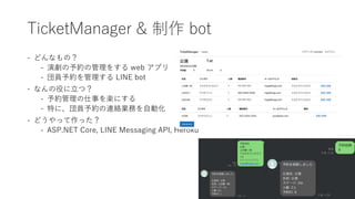 TicketManager & 制作 bot
- どんなもの？
- 演劇の予約の管理をする web アプリ
- 団員予約を管理する LINE bot
- なんの役に立つ？
- 予約管理の仕事を楽にする
- 特に、団員予約の連絡業務を自動化
- どうやって作った？
- ASP.NET Core, LINE Messaging API, Heroku
 