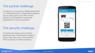 The partner challenge
To deliver on a promise to delight global fans
in a distributed world, Ticketmaster needed a
way to easily open up its APIs so that
partners and developers could build
experiences for fans everywhere.
The security challenge
To protect its system and to protect
legitimate fans, Ticketmaster needed a
way to stop bots from circumventing
limits it placed on ticket purchases.
Image: Ticketmaster
©2017 Apigee Corp. All Rights Reserved.
 
