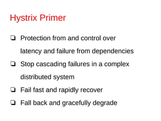 Hystrix Primer
❏ Protection from and control over
latency and failure from dependencies
❏ Stop cascading failures in a complex
distributed system
❏ Fail fast and rapidly recover
❏ Fall back and gracefully degrade
 