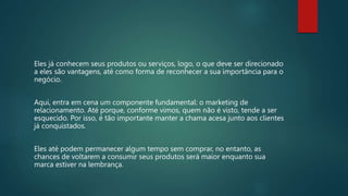 Eles já conhecem seus produtos ou serviços, logo, o que deve ser direcionado
a eles são vantagens, até como forma de reconhecer a sua importância para o
negócio.
Aqui, entra em cena um componente fundamental: o marketing de
relacionamento. Até porque, conforme vimos, quem não é visto, tende a ser
esquecido. Por isso, é tão importante manter a chama acesa junto aos clientes
já conquistados.
Eles até podem permanecer algum tempo sem comprar, no entanto, as
chances de voltarem a consumir seus produtos será maior enquanto sua
marca estiver na lembrança.
 